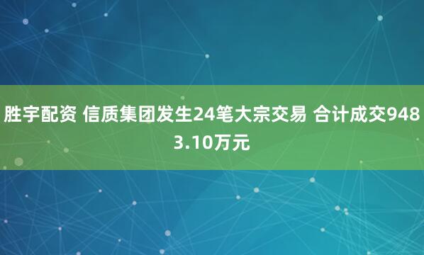 胜宇配资 信质集团发生24笔大宗交易 合计成交9483.10万元