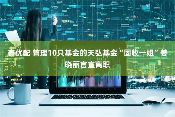 鑫优配 管理10只基金的天弘基金“固收一姐”姜晓丽官宣离职