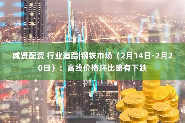威贤配资 行业追踪|钢铁市场（2月14日-2月20日）：高线价格环比略有下跌