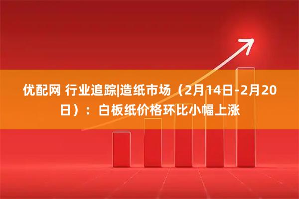 优配网 行业追踪|造纸市场（2月14日-2月20日）：白板纸价格环比小幅上涨