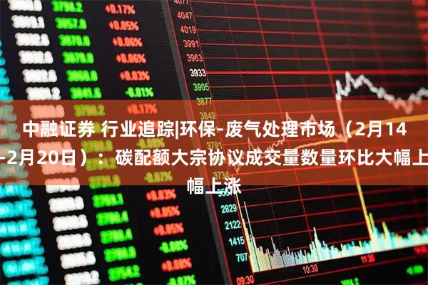中融证券 行业追踪|环保-废气处理市场（2月14日-2月20日）：碳配额大宗协议成交量数量环比大幅上涨