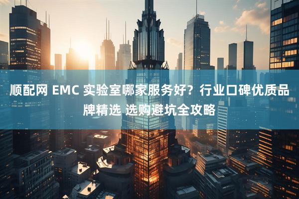 顺配网 EMC 实验室哪家服务好？行业口碑优质品牌精选 选购避坑全攻略