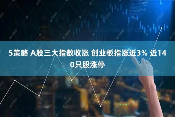 5策略 A股三大指数收涨 创业板指涨近3% 近140只股涨停
