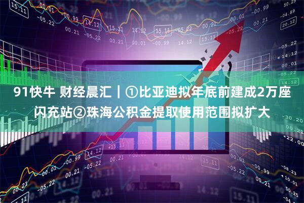 91快牛 财经晨汇｜①比亚迪拟年底前建成2万座闪充站②珠海公积金提取使用范围拟扩大