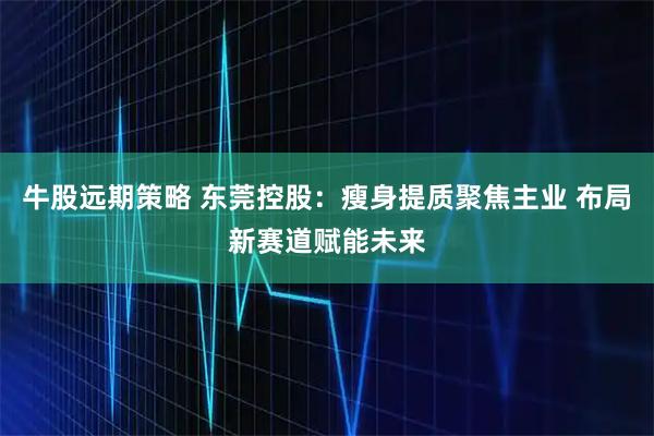 牛股远期策略 东莞控股：瘦身提质聚焦主业 布局新赛道赋能未来
