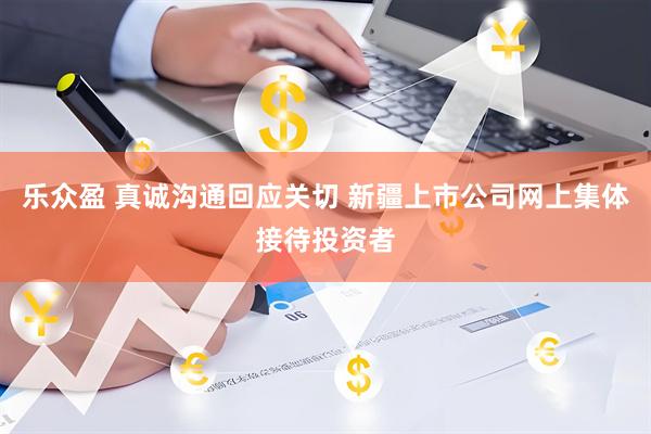 乐众盈 真诚沟通回应关切 新疆上市公司网上集体接待投资者