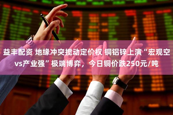 益丰配资 地缘冲突搅动定价权 铜铝锌上演“宏观空vs产业强”极端博弈，今日铜价跌250元/吨