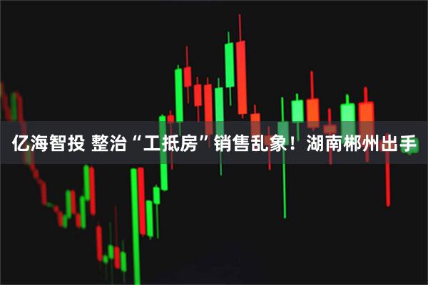 亿海智投 整治“工抵房”销售乱象！湖南郴州出手