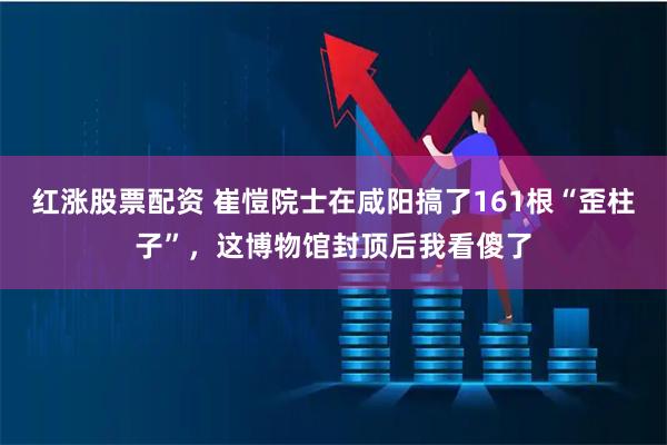 红涨股票配资 崔愷院士在咸阳搞了161根“歪柱子”，这博物馆封顶后我看傻了