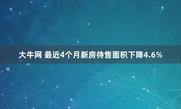 大牛网 最近4个月新房待售面积下降4.6%