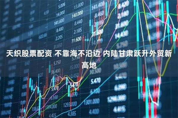 天织股票配资 不靠海不沿边 内陆甘肃跃升外贸新高地