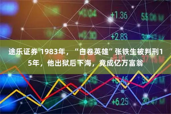 途乐证券 1983年，“白卷英雄”张铁生被判刑15年，他出狱后下海，竟成亿万富翁