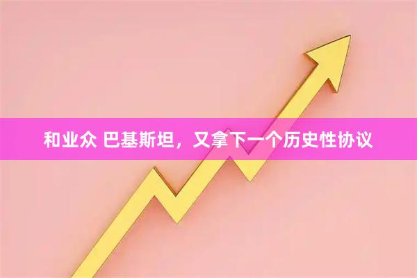和业众 巴基斯坦，又拿下一个历史性协议