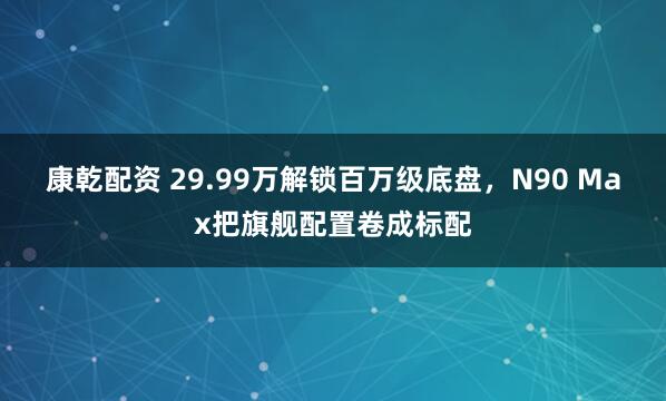 康乾配资 29.99万解锁百万级底盘，N90 Max把旗舰配置卷成标配