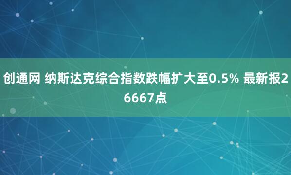 创通网 纳斯达克综合指数跌幅扩大至0.5% 最新报26667点